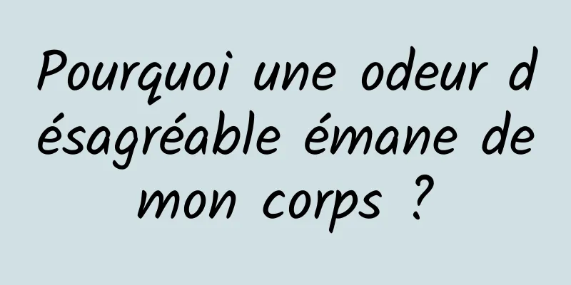 Pourquoi une odeur désagréable émane de mon corps ? 