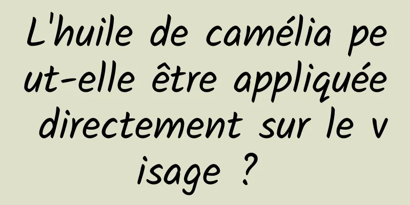 L'huile de camélia peut-elle être appliquée directement sur le visage ? 