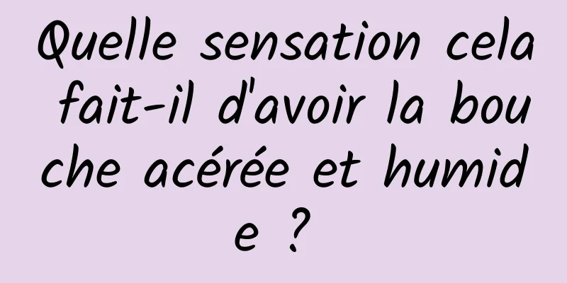 Quelle sensation cela fait-il d'avoir la bouche acérée et humide ? 
