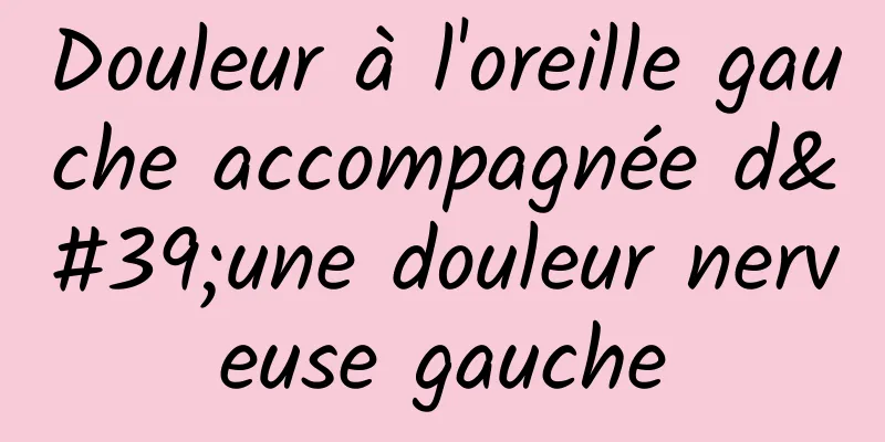 Douleur à l'oreille gauche accompagnée d'une douleur nerveuse gauche