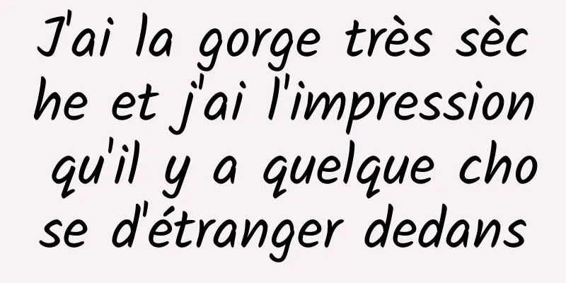 J'ai la gorge très sèche et j'ai l'impression qu'il y a quelque chose d'étranger dedans