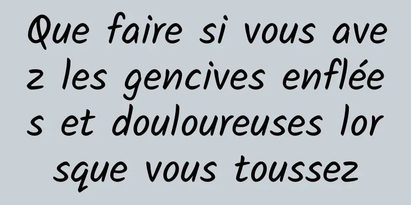 Que faire si vous avez les gencives enflées et douloureuses lorsque vous toussez