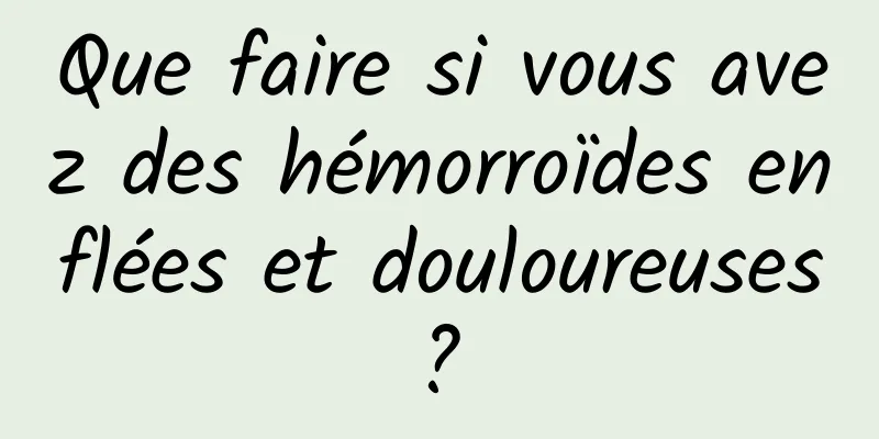Que faire si vous avez des hémorroïdes enflées et douloureuses ? 