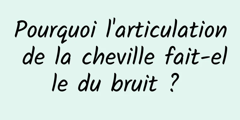 Pourquoi l'articulation de la cheville fait-elle du bruit ? 
