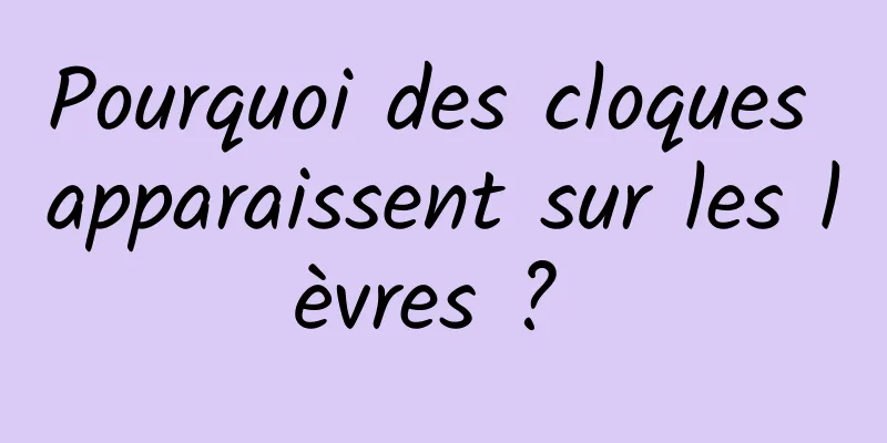 Pourquoi des cloques apparaissent sur les lèvres ? 