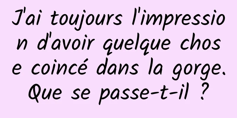 J'ai toujours l'impression d'avoir quelque chose coincé dans la gorge. Que se passe-t-il ? 