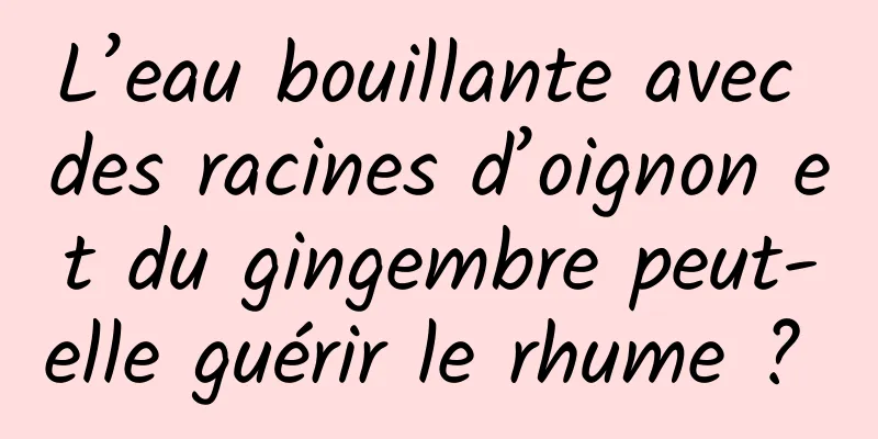 L’eau bouillante avec des racines d’oignon et du gingembre peut-elle guérir le rhume ? 