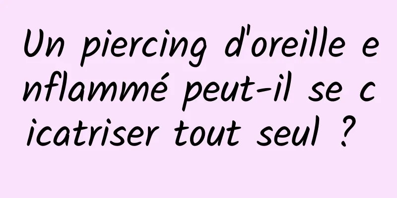 Un piercing d'oreille enflammé peut-il se cicatriser tout seul ? 