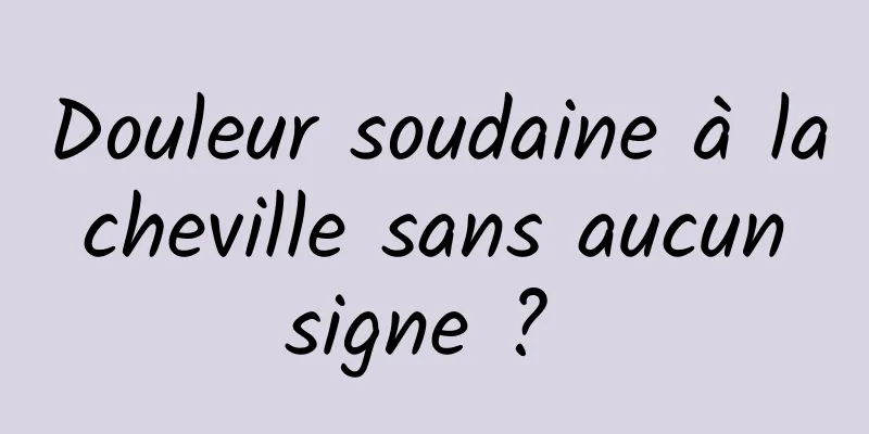 Douleur soudaine à la cheville sans aucun signe ? 