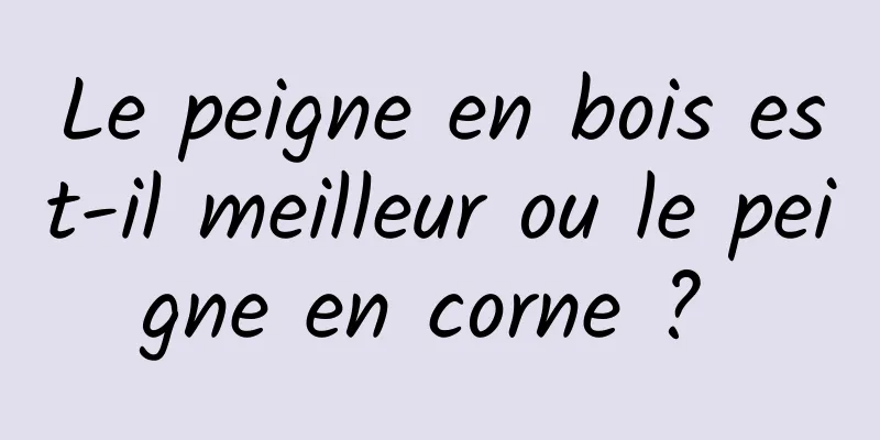 Le peigne en bois est-il meilleur ou le peigne en corne ? 