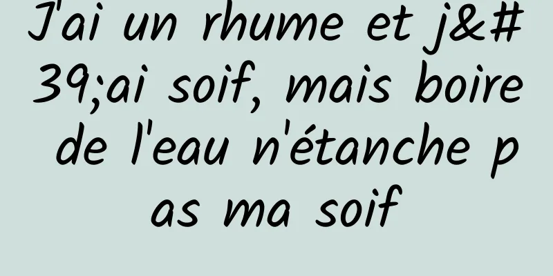 J'ai un rhume et j'ai soif, mais boire de l'eau n'étanche pas ma soif