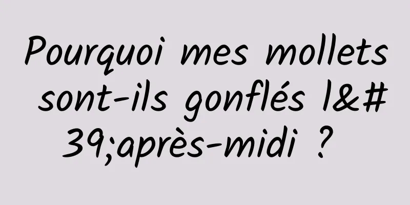 Pourquoi mes mollets sont-ils gonflés l'après-midi ? 
