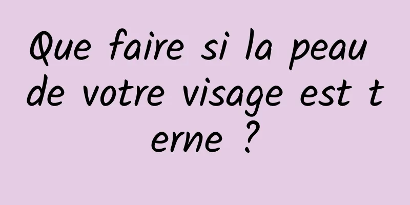 Que faire si la peau de votre visage est terne ?