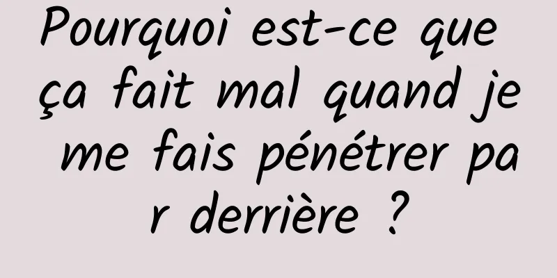 Pourquoi est-ce que ça fait mal quand je me fais pénétrer par derrière ?