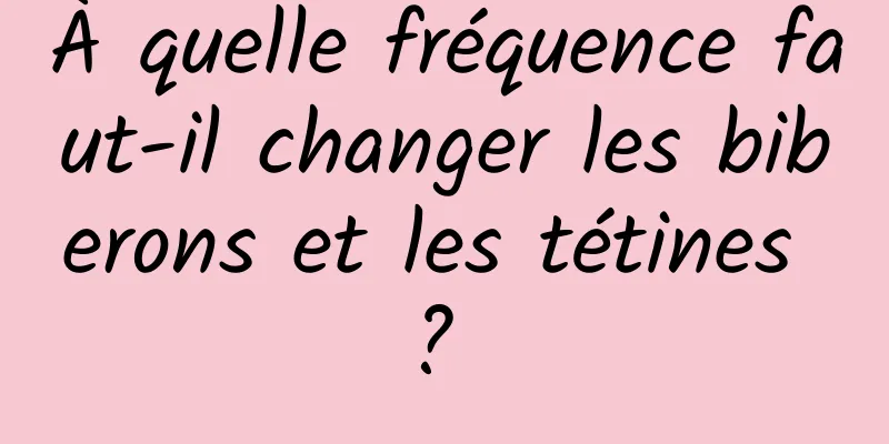 À quelle fréquence faut-il changer les biberons et les tétines ? 