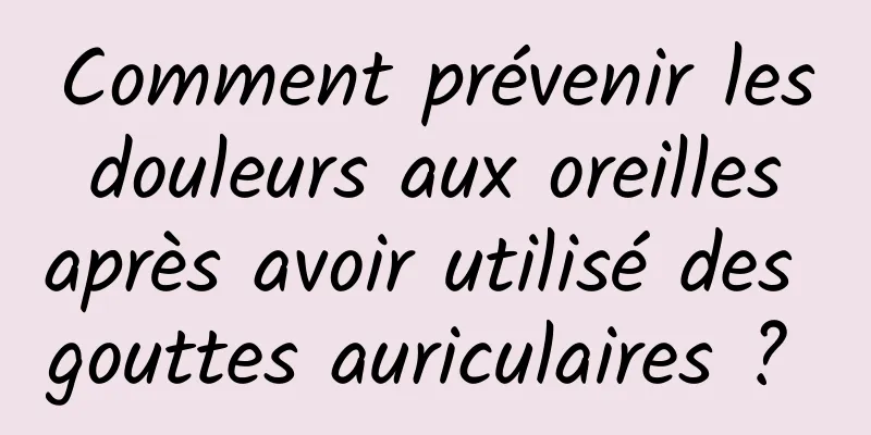 Comment prévenir les douleurs aux oreilles après avoir utilisé des gouttes auriculaires ? 