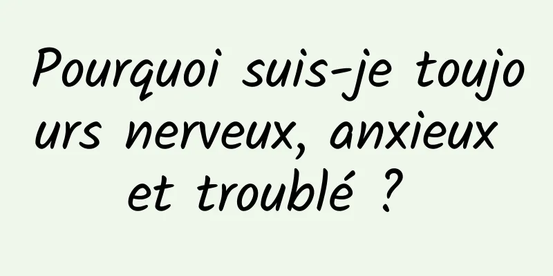Pourquoi suis-je toujours nerveux, anxieux et troublé ? 