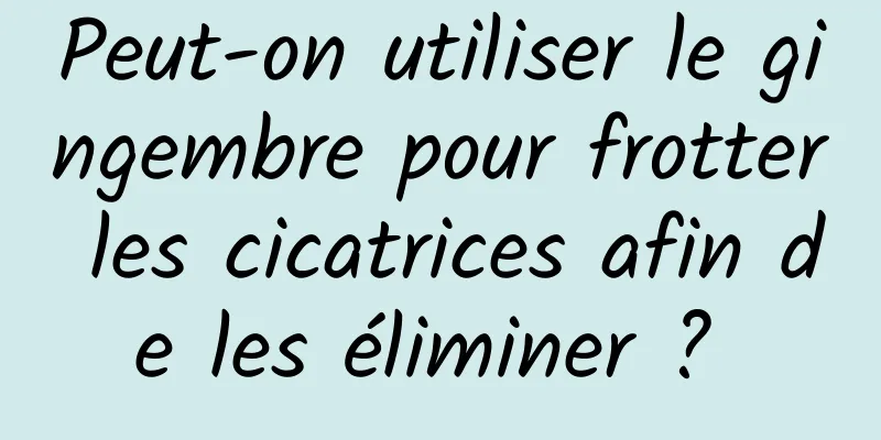 Peut-on utiliser le gingembre pour frotter les cicatrices afin de les éliminer ? 