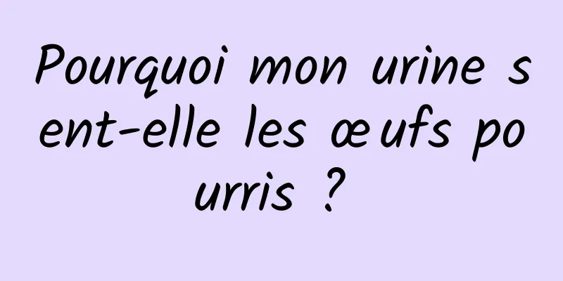 Pourquoi mon urine sent-elle les œufs pourris ? 
