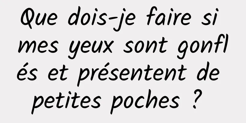 Que dois-je faire si mes yeux sont gonflés et présentent de petites poches ? 