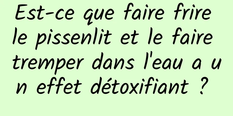 Est-ce que faire frire le pissenlit et le faire tremper dans l'eau a un effet détoxifiant ? 