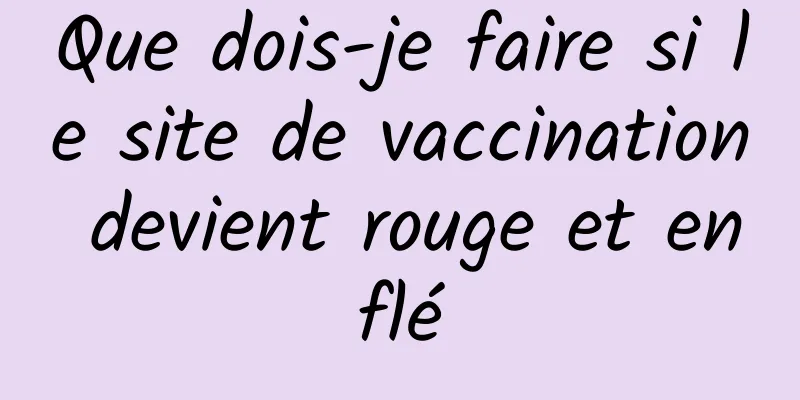 Que dois-je faire si le site de vaccination devient rouge et enflé