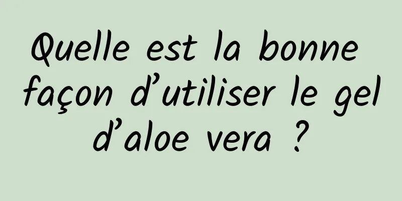 Quelle est la bonne façon d’utiliser le gel d’aloe vera ? 