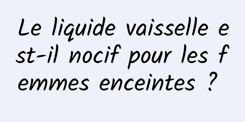 Le liquide vaisselle est-il nocif pour les femmes enceintes ? 