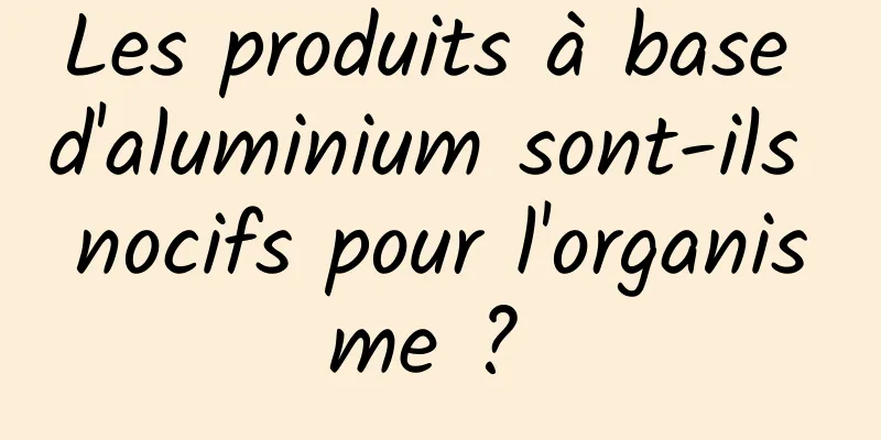 Les produits à base d'aluminium sont-ils nocifs pour l'organisme ? 
