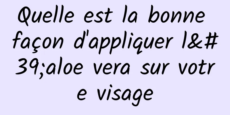 Quelle est la bonne façon d'appliquer l'aloe vera sur votre visage