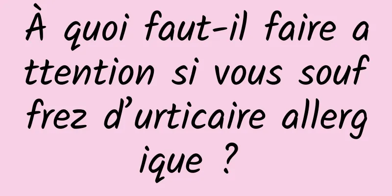 À quoi faut-il faire attention si vous souffrez d’urticaire allergique ? 