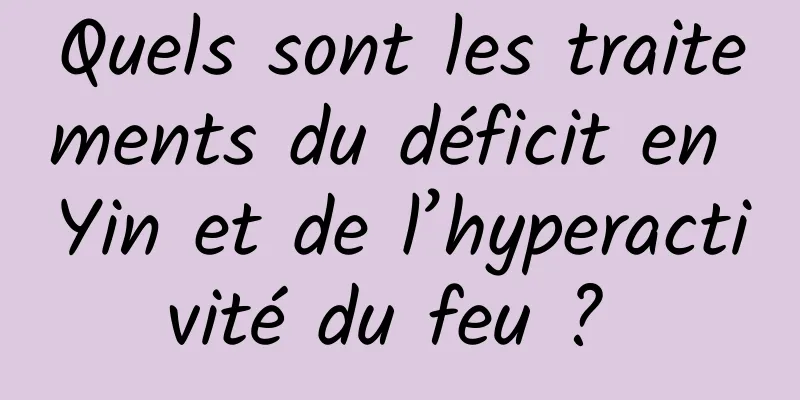 Quels sont les traitements du déficit en Yin et de l’hyperactivité du feu ? 