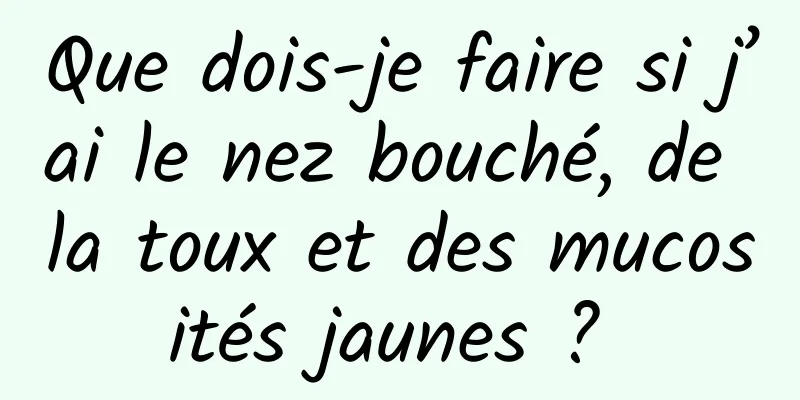 Que dois-je faire si j’ai le nez bouché, de la toux et des mucosités jaunes ? 