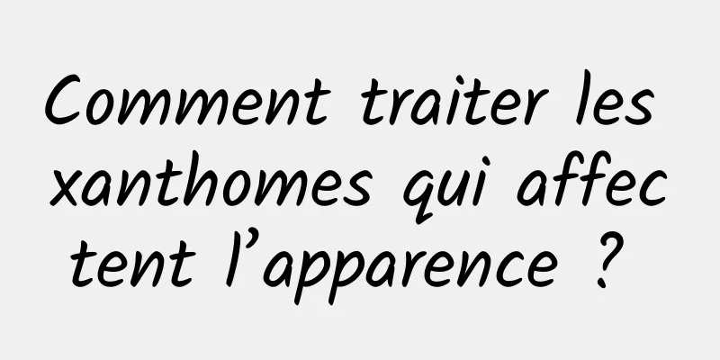 Comment traiter les xanthomes qui affectent l’apparence ? 
