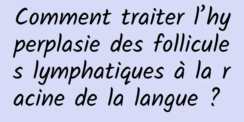 Comment traiter l’hyperplasie des follicules lymphatiques à la racine de la langue ? 