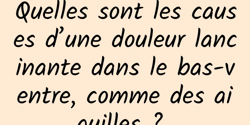 Quelles sont les causes d’une douleur lancinante dans le bas-ventre, comme des aiguilles ? 