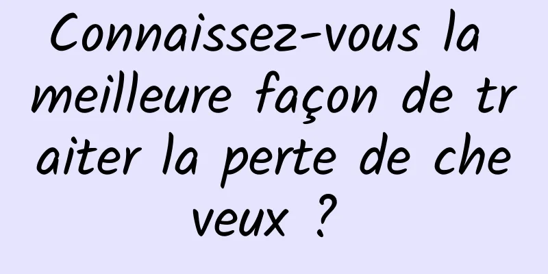 Connaissez-vous la meilleure façon de traiter la perte de cheveux ? 
