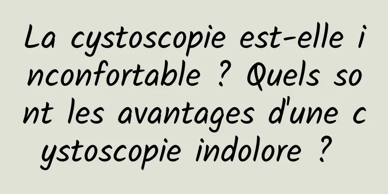 La cystoscopie est-elle inconfortable ? Quels sont les avantages d'une cystoscopie indolore ? 