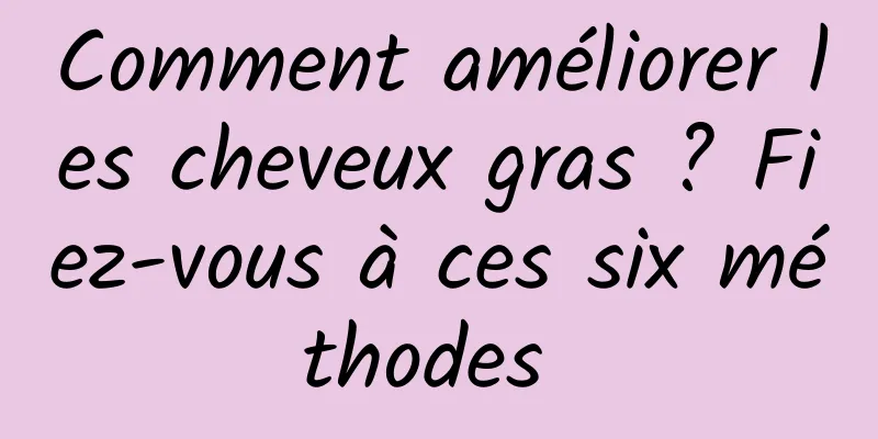 Comment améliorer les cheveux gras ? Fiez-vous à ces six méthodes 