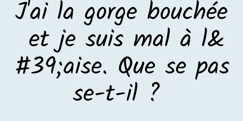 J'ai la gorge bouchée et je suis mal à l'aise. Que se passe-t-il ? 