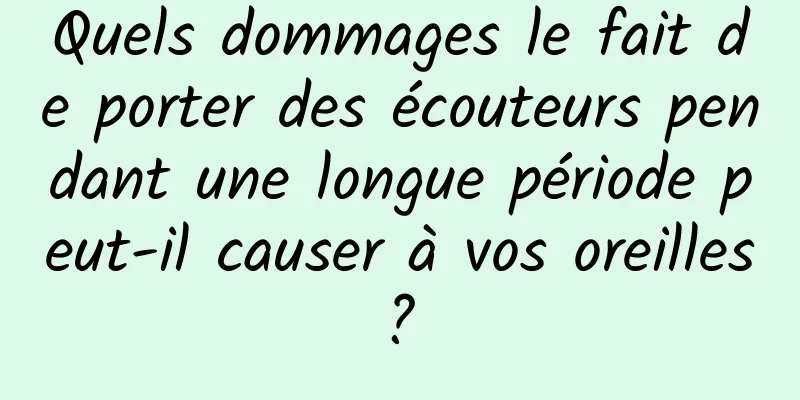Quels dommages le fait de porter des écouteurs pendant une longue période peut-il causer à vos oreilles ? 