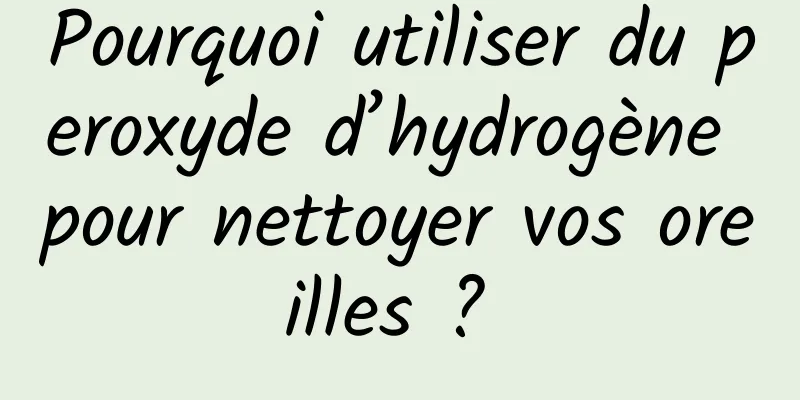 Pourquoi utiliser du peroxyde d’hydrogène pour nettoyer vos oreilles ? 