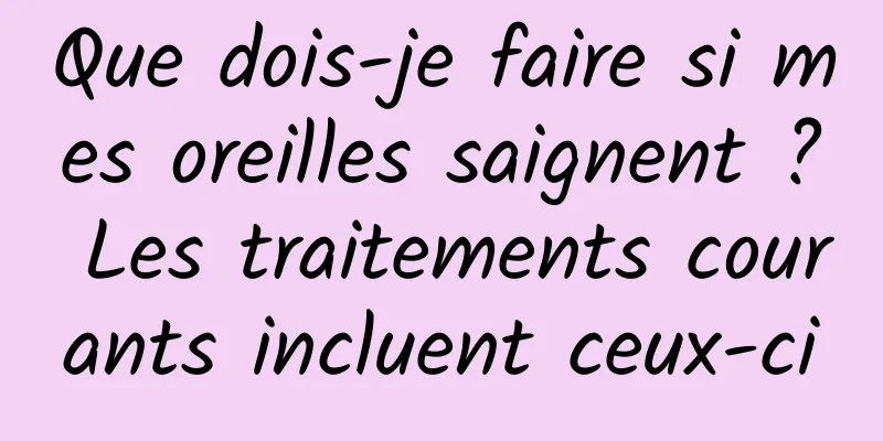 Que dois-je faire si mes oreilles saignent ? Les traitements courants incluent ceux-ci