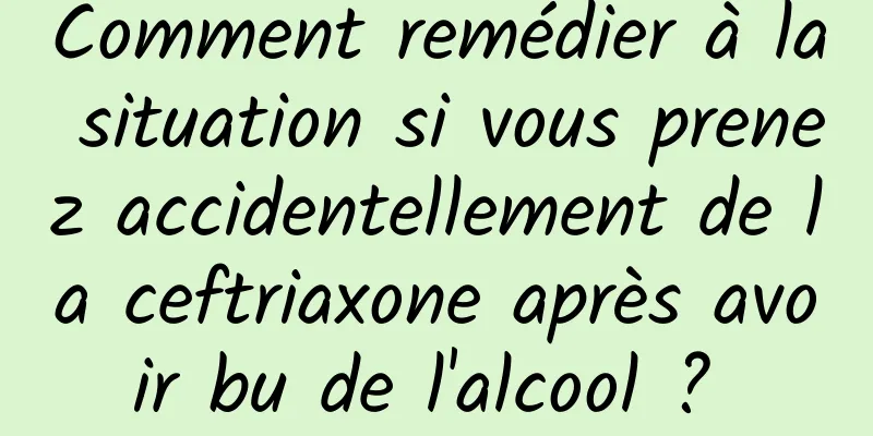 Comment remédier à la situation si vous prenez accidentellement de la ceftriaxone après avoir bu de l'alcool ? 