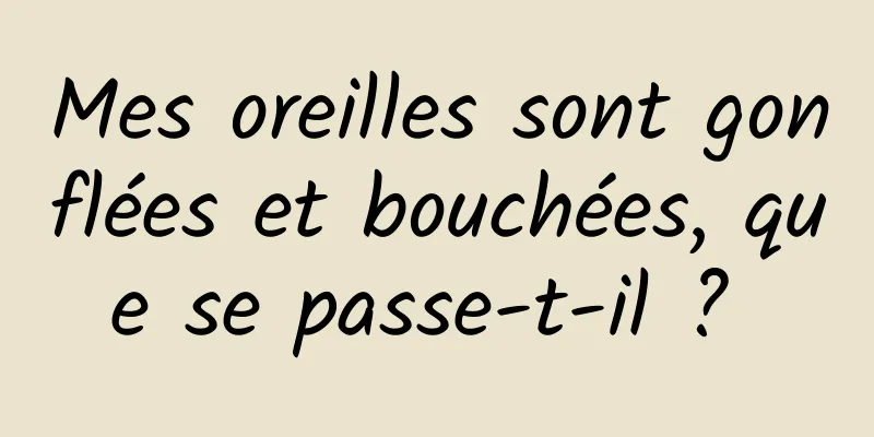 Mes oreilles sont gonflées et bouchées, que se passe-t-il ? 
