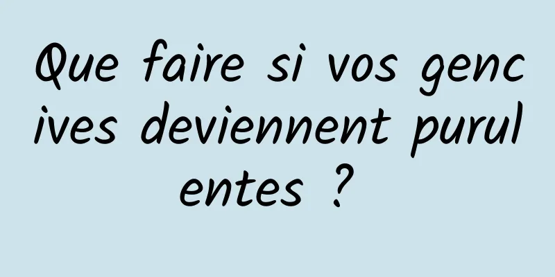 Que faire si vos gencives deviennent purulentes ? 
