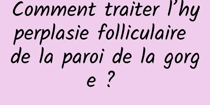 Comment traiter l’hyperplasie folliculaire de la paroi de la gorge ? 