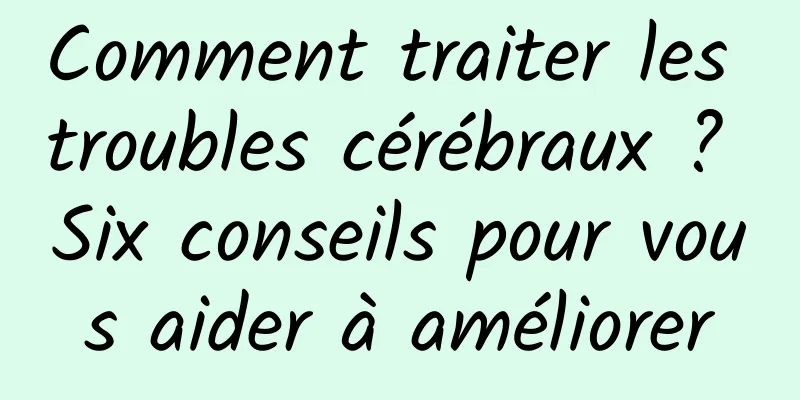 Comment traiter les troubles cérébraux ? Six conseils pour vous aider à améliorer