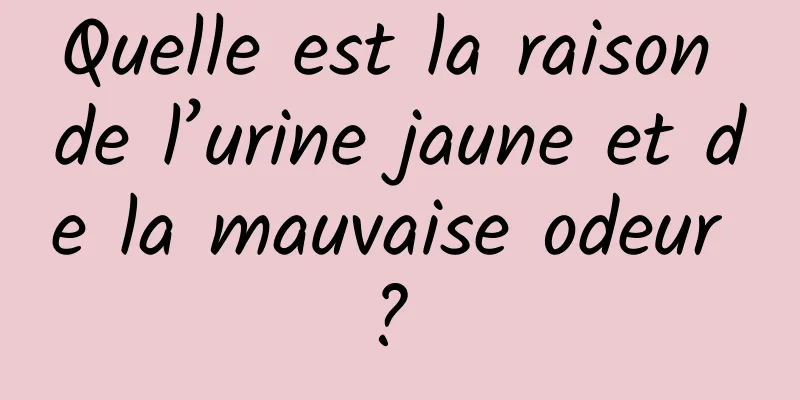 Quelle est la raison de l’urine jaune et de la mauvaise odeur ? 