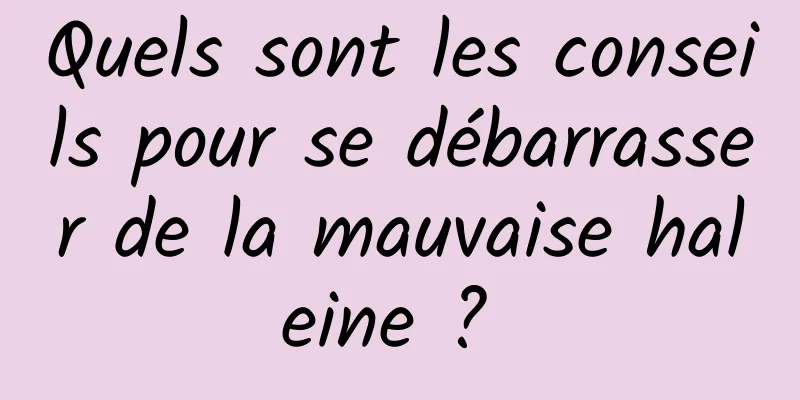 Quels sont les conseils pour se débarrasser de la mauvaise haleine ? 